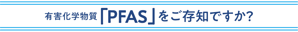 有害化学物質「PFAS」をご存知ですか？